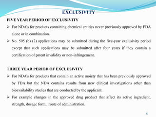 37
EXCLUSIVITY
FIVE YEAR PERIOD OF EXCLUSIVITY
 For NDA’s for products containing chemical entities never previously approved by FDA
alone or in combination.
 No. 505 (b) (2) applications may be submitted during the five-year exclusivity period
except that such applications may be submitted after four years if they contain a
certification of patent invalidity or non-infringement.
THREE YEAR PERIOD OF EXCLUSIVITY
 For NDA’s for products that contain an active moiety that has been previously approved
by FDA but the NDA contains results from new clinical investigations other than
bioavailability studies that are conducted by the applicant.
 For example changes in the approved drug product that affect its active ingredient,
strength, dosage form, route of administration.
 