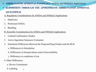 8
 ABBREVIATED APPROVAL PATHWAYS: ANDAs and 505(b)(2) Applications
 SUBMISSION THROUGH THE APPROPRIATE ABBREVIATED APPROVAL
144 PATHWAY
A. Regulatory Considerations for ANDAs and 505(b)(2) Applications
1. Duplicates
2. Petitioned ANDAs
3. Bundling
B. Scientific Considerations for ANDAs and 505(b)(2) Applications
1. Limited Confirmatory Studies
2. Active Ingredient Sameness Evaluation
3. Intentional Differences Between the Proposed Drug Product and the RLD
a. Differences in formulation
b. Differences in bioequivalence and/or bioavailability
c. Differences in conditions of use
4. Other Differences
a. Device Constituents
b. Labeling
 