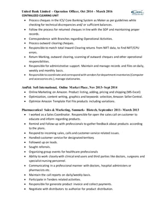 United Bank Limited – Operation Officer, Oct 2014 – March 2016
CENTRALIZED CLEARING UNIT
 Process cheques in the ICS/ Core Banking System as Maker as per guidelines while
checking for technical discrepancies and/ or sufficient balances.
 Follow the process for returned cheques in line with the SOP and maintaining proper
records.
 Correspondence with Branches regarding Operational Activities.
• Process outward clearing cheques.
 Responsible to match total Inward Clearing returns from NIFT data, to find NIFT/CPU
errors.
 Return Marking, outward clearing, scanning of outward cheques and other operational
responsibilities.
 Responsible for administrative support. Maintain and manage records and files on daily,
weekly and monthly basis.
 Responsible tocoordinate andcorrespondwithvendorsfordepartmentinventories(Computer
and accessoriesetc.),manage stationaries.
AmPak Soft International, Online Market Place, Nov 2013- Sept 2014
 Online Marketing on Amazon. Product listing, adding, pricing and shipping (MS-Excel)
 Optimization, content writing, graphics and keywords selection, Amazon Seller Central.
 Optimize Amazon Template Flat File products including variations.
Pharmaceutical Sales & Marketing, Sunmark- Biotech, September 2011- March 2013
 I worked as a Sales Coordinator. Responsible for open the sales call on customer to
educate and inform regarding products.
 Remind and Follow-up with professionals to gather feedback about products according
to the plans.
 Respond to incoming sales, calls and customer-service related issues.
 Handled customer service for designated territory.
 Followed up on leads.
 Sought referrals.
 Organizing group events for healthcare professionals
 Ability to work closely with clinical end users and third parties like doctors, surgeons and
specialist nursing personnel.
 Communicating in a professional manner with doctors, hospital administers or
pharmacists etc.
 Maintain the call reports on daily/weekly basis.
 Participate in Tenders related activities.
 Responsible for generate product invoice and collect payments.
 Negotiate with distributors to authorize for product distribution.
 