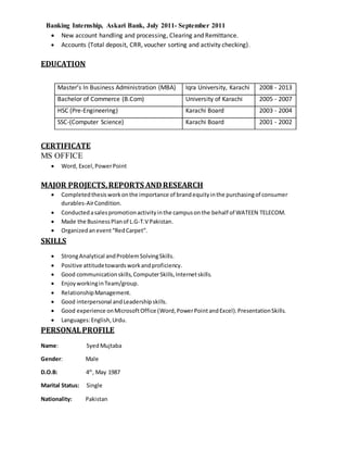 Banking Internship, Askari Bank, July 2011- September 2011
 New account handling and processing, Clearing and Remittance.
 Accounts (Total deposit, CRR, voucher sorting and activity checking).
EDUCATION
Master’s In Business Administration (MBA) Iqra University, Karachi 2008 - 2013
Bachelor of Commerce (B.Com) University of Karachi 2005 - 2007
HSC (Pre-Engineering) Karachi Board 2003 - 2004
SSC-(Computer Science) Karachi Board 2001 - 2002
CERTIFICATE
MS OFFICE
 Word, Excel,PowerPoint
MAJOR PROJECTS,REPORTS ANDRESEARCH
 Completedthesisworkonthe importance of brandequityinthe purchasingof consumer
durables-AirCondition.
 Conductedasalespromotionactivityinthe campusonthe behalf of WATEEN TELECOM.
 Made the BusinessPlanof L.G-T.V Pakistan.
 Organizedanevent“RedCarpet”.
SKILLS
 StrongAnalytical andProblemSolvingSkills.
 Positive attitudetowardsworkandproficiency.
 Good communicationskills,ComputerSkills,Internetskills.
 Enjoy workinginTeam/group.
 RelationshipManagement.
 Good interpersonal andLeadershipskills.
 Good experience onMicrosoftOffice (Word,PowerPointandExcel).PresentationSkills.
 Languages:English,Urdu.
PERSONALPROFILE
Name: SyedMujtaba
Gender: Male
D.O.B: 4th
, May 1987
Marital Status: Single
Nationality: Pakistan
 