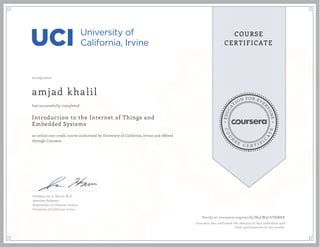 EDUCA
T
ION FOR EVE
R
YONE
CO
U
R
S
E
C E R T I F
I
C
A
TE
COURSE
CERTIFICATE
01/09/2017
amjad khalil
Introduction to the Internet of Things and
Embedded Systems
an online non-credit course authorized by University of California, Irvine and offered
through Coursera
has successfully completed
Professor Ian G. Harris, Ph.D.
Associate Professor
Department of Computer Science
University of California, Irvine
Verify at coursera.org/verify/N4CW9C6TKMKK
Coursera has confirmed the identity of this individual and
their participation in the course.
 