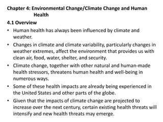 Chapter 4: Environmental Change/Climate Change and Human
Health
4.1 Overview
• Human health has always been influenced by climate and
weather.
• Changes in climate and climate variability, particularly changes in
weather extremes, affect the environment that provides us with
clean air, food, water, shelter, and security.
• Climate change, together with other natural and human-made
health stressors, threatens human health and well-being in
numerous ways.
• Some of these health impacts are already being experienced in
the United States and other parts of the globe.
• Given that the impacts of climate change are projected to
increase over the next century, certain existing health threats will
intensify and new health threats may emerge.
 