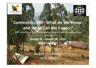 Community	
  RBF-­‐	
  What	
  do	
  We	
  Know-­‐	
  
and	
  What	
  Can	
  We	
  Expect?	
  
RBF	
  communautaire	
  que	
  savons-­‐nous	
  et	
  que	
  pouvons-­‐nous	
  
	
  a4endre?	
  
Atelier	
  IE	
  –	
  March	
  28,	
  2014	
  
day	
  4	
  15:00hrs	
  
Joseph	
  Shu	
  Atanga	
  
M.D.	
  MPH	
  
 