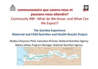 RBF	
  communautaire	
  que	
  savons-­‐nous	
  et	
  	
  	
  	
  	
  	
  	
  	
  	
  	
  	
  	
  que	
  
pouvons-­‐nous	
  a4endre?	
  	
  
Community	
  RBF-­‐	
  What	
  do	
  We	
  Know-­‐	
  and	
  What	
  Can	
  
We	
  Expect?	
  
The	
  Gambia	
  Experience	
  
Maternal	
  and	
  Child	
  NutriAon	
  and	
  Health	
  Results	
  Project	
  
Modou	
  Cheyassin	
  Phall,	
  Execu?ve	
  Director,	
  Na?onal	
  Nutri?on	
  Agency	
  
Bakary	
  Jallow,	
  Program	
  Manager,	
  Na?onal	
  Nutri?on	
  Agency	
  
 