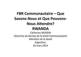FBR	
  Communautaire	
  –	
  Que	
  
Savons-­‐Nous	
  et	
  Que	
  Pouvons-­‐
Nous	
  A8endre?	
  	
  
RWANDA	
  	
  
Catherine	
  MUGENI	
  	
  
Directrice	
  du	
  Bureau	
  de	
  la	
  Santé	
  Communautaire	
  	
  
Ministère	
  de	
  la	
  Santé	
  
Argen2ne,	
  	
  
25	
  mars	
  2014	
  	
  	
  
 