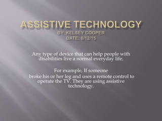 Any type of device that can help people with
disabilities live a normal everyday life.
For example, If someone
broke his or her leg and uses a remote control to
operate the TV. They are using assistive
technology.
 