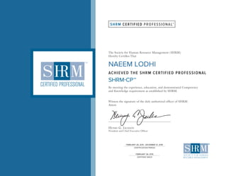 SHRM CERTIFIED PROFESSIONAL
The Society for Human Resource Management (SHRM)
Hereby Certifies That
ACHIEVED THE SHRM CERTIFIED PROFESSIONAL
SHRM-CPSM
By meeting the experience, education, and demonstrated Competency
and Knowledge requirement as established by SHRM.
Witness the signature of the duly authorized officer of SHRM:
Attest:
HENRY G. JACKSON
President and Chief Executive Officer
SM
CERTIFICATION PERIOD
CERTIFIED SINCE
NAEEM LODHI
FEBRUARY 28, 2015 - DECEMBER 31, 2018
FEBRUARY 28, 2015
 