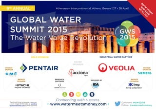 9th ANNUAL Athenaeum Intercontinental, Athens, Greece | 27 - 28 April 
BOOK TODAY 
AND SAVE 
UP TO 15% 
GOLD SPONSOR INDUSTRIAL WATER PARTNER 
Comment: #GWS2015 
Follow: @watermeetsmoney 
SILVER 
SPONSOR 
Connecting with success. 
• www.watermeetsmoney.com • There’s still time to become a sponsor, 
e-mail Abigail Smith today at asmith@ 
globalwaterintel.com to find out more. 
RESEARCH 
PARTNERS ENDORSED BY 
BRONZE 
SPONSOR 
BRONZE 
SPONSOR 
BRONZE 
SPONSOR 
BRONZE 
SPONSOR 
 