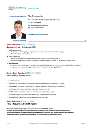 Curriculum vitae
11/1/16 © European Union, 2002-2015| http://europass.cedefop.europa.eu Page 1 / 2
PERSONAL INFORMATION Yan Symonenko
11 St,Al Barsha 1,Dubai(UnitedArabEmirates)
+971553948809
yansimonenko@yandex.ua
Skype yansimonenko
Sex Male ||NationalityUkrainian
WORKEXPERIENCE
SalesAssistant (11/2013-present)
Gianfranco Lotti ( Dubai mall, UAE)
 Sales Achievement
» Achieve the sales targetby using advanced sales techniques and productknowledge
» Focus on sellingand up selling.
 Guest Experience
» Build and maintain guestexperience standards in order to build strongloyalty
» Communicate with customers to assessand satisfy their needs, and meet or exceed their expectations.
 Merchandising
» Maintain high standardsof Visual Merchandisinghousekeepingin term of cleanness,display and stock rotation
» Implement all merchandisingas per the brand’s visual merchandisingguidelines.
Senior SalesAssistant (12/2012–11/2013)
Swarovski (St Julian's, Malta)
 » Sales Achievement
 » Conduct sales analysis,followup on market trends and monitor the competition’s activity
 » Proposeways to improve the business:in storemerchandizing,opening hours, product mix…
 » Produce quantitativeand qualitativesales report Customer Service
 » Identify customer potential needs and use initiatives to meet those needs
 » Ensure consistency in customer servicedelivered and handle all complaints
 » Ensure building,maintainingand usingthecustomer data base.
SalesAssistant (05/2011–11/2012)
Responsible for meetingassigned salesperformance and profitabilitycriteria.
Assist in settingappropriateindividualperformance standardsforthestorein line with nationalstandards.
Other responsibilitiesincludedeveloping,implementingand monitoringstore prospectingplanstoincrease sales,
as wellasmanagingprofit and lossresponsibilityforstoreincludingtheprotection ofassets.
JD sports (London, UnitedKingdom)
 