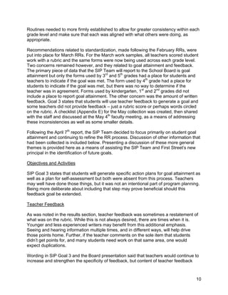 !

Routines needed to more firmly established to allow for greater consistency within each
grade level and make sure that each was aligned with what others were doing, as
appropriate.

Recommendations related to standardization, made following the February RRs, were
put into place for March RRs. For the March work samples, all teachers scored student
work with a rubric and the same forms were now being used across each grade level.
Two concerns remained however, and they related to goal attainment and feedback.
The primary piece of data that the SIP Team will report to the School Board is goal
attainment but only the forms used by 3rd and 5th grades had a place for students and
teachers to indicate if the goal was met. The form used by 4th grade had a place for
students to indicate if the goal was met, but there was no way to determine if the
teacher was in agreement. Forms used by kindergarten, 1st and 2nd grades did not
include a place to report goal attainment. The other concern was the amount of written
feedback. Goal 3 states that students will use teacher feedback to generate a goal and
some teachers did not provide feedback – just a rubric score or perhaps words circled
on the rubric. A checklist (Appendix E) for the May collection was created, then shared
with the staff and discussed at the May 4th faculty meeting, as a means of addressing
these inconsistencies as well as some smaller details.

Following the April 7th report, the SIP Team decided to focus primarily on student goal
attainment and continuing to refine the RR process. Discussion of other information that
had been collected is included below. Presenting a discussion of these more general
themes is provided here as a means of assisting the SIP Team and First Street’s new
principal in the identification of future goals.

Objectives and Activities

SIP Goal 3 states that students will generate specific action plans for goal attainment as
well as a plan for self-assessment but both were absent from this process. Teachers
may well have done those things, but it was not an intentional part of program planning.
Being more deliberate about including that step may prove beneficial should this
feedback goal be extended.

Teacher Feedback

As was noted in the results section, teacher feedback was sometimes a restatement of
what was on the rubric. While this is not always desired, there are times when it is.
Younger and less experienced writers may benefit from this additional emphasis.
Seeing and hearing information multiple times, and in different ways, will help drive
those points home. Further, if the teacher comments on the sole item that students
didn’t get points for, and many students need work on that same area, one would
expect duplications.

Wording in SIP Goal 3 and the Board presentation said that teachers would continue to
increase and strengthen the specificity of feedback, but content of teacher feedback



!                                                                                      10!
 