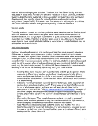 !

was not addressed in program activities. The book that First Street faculty read and
discussed in 2008-2009, How to Give Effective Feedback to Your Students, written by
Susan M. Brookhart and published by the Association for Supervision and Curriculum
Development, lists specific criteria for rating feedback on elementary writing
assignments (pages 79-82). This would be a fine resource to utilize again, should the
SIP Team choose to address strength and specificity of teacher feedback.

Student Goals

Typically, students created appropriate goals that were based on teacher feedback and
revisions. However, most often those goals were a word-for-word restatement of
teacher feedback. For our younger students this is quite appropriate, but for older
students it may not be. If content of student goals were to be addressed in future SIP
goals, looking more closely at student ability to summarize or restate feedback may be
appropriate for older students.

Inter-rater Reliability

As in any educational research, one must expect less-than-ideal research situations.
Differences in teacher expectations and grading practices mean that rubric scores
should be taken with a grain of salt. In some cases differences were more extreme than
one might expect. Student scores were sometimes quite different even though the
content of their responses was quite similar. For example, students in some classes got
credit for citing sources when a text-specific example was mentioned, but others got
credit only if a direct quote is used. Should the SIP Team choose to focus on inter-rater
reliability in the future, the following topics may be a good place to start:

    •   Spelling: How many mistakes can students make and still get the points? There
        was quite a difference of teacher opinion beginning in second grade. Where
        some teachers awarded points only for error-free work, others give full credit
        when there are several errors. Some teachers award partial credit and for others,
        it is all or nothing.
    •   Citations: How much text can students “borrow” before you call it plagiarism or
        caution them about copying too much? There was a great deal of difference in
        terms of what was expected and what was allowed. A useful tool for the
        comparison of text is Quick Diff (http://www.quickdiff.com/index.php). Analysis of
        one work sample, which received full credit and positive feedback regarding
        details, showed that seven of the student’s ten sentences were identical to story
        text.
    •   Concluding Sentence: What constitutes an acceptable concluding sentence?
        Where some teachers gave credit only for a re-statement of the topic sentence,
        others accepted any sentence that did not introduce new details.
    •   Goal Attainment: Questions arose as to the criteria that must be met for a
        teacher to assign the “goal met” distinction. For some teachers, progress toward
        the goal or partially met goals (student had two goals and met one of them) were
        enough and for others it was not.



!                                                                                      11!
 