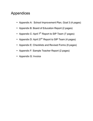 Appendices

  • Appendix A: School Improvement Plan, Goal 3 (4 pages)

  • Appendix B: Board of Education Report (2 pages)

  • Appendix C: April 7th Report to SIP Team (7 pages)

  • Appendix D: April 27th Report to SIP Team (4 pages)

  • Appendix E: Checklists and Revised Forms (8 pages)

  • Appendix F: Sample Teacher Report (2 pages)

  • Appendix G: Invoice
 