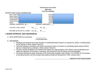 Appendix A: Kipling 2009 - 2010 School Improvement Plan, Goal 3
                                                       School Improvement Plan
                                                               2009-2010
                                                          Goal Three/Kipling
DISTRICT AND SCHOOL INFORMATION
                      !                                                     !
       RCDT Code Number ________________________                      School Name: KIPLING ELEMENTARY
       District Name: Deerfield Public Schools District 109           Principal: Judith A. Lindgren
       District Address:700 Kipling Place                             School Address: 700 Kipling Place
       City/State/Zip: Deerfield, IL 60015                            City/State/Zip: Deerfield, IL 60015
       Contact Person:                                                Telephone: 847 948-5151 Ext. 1102
       Email:                                                         Email: jlindgren@dps109.org
       ORIGINAL SUBMISSION__X___                     AMENDED SUBMISSION _____

       Is this for a Title I school?       Yes______   No __X___

       May ISBE use this SIP as a model?   Yes__X___   No _____

I. BOARD APPROVAL AND ASSURANCES

    A. DATE APPROVED by Local Board               ____________
                                                 (month/day/year)
    B. ASSURANCES
            1. Strategies and activities have been founded in scientifically based research as required by, Section 1116(b)(3)(A)(i)
               and as defined in NCLB, Section 9101(37).
            2. Technical assistance provided by the district serving the school is founded on scientifically based research (NCLB,
               Section 1116(b)(4)(C)) as defined in NCLB, Section 9101(37).
            3. The plan includes strategies and activities that support the implementation of the Illinois Learning Standards and
               reflect the alignment of curriculum, instruction, and assessment with the Illinois Learning Standards.
            4. The school will spend at least 10 percent of the funds made available under Section 1113 of NCLB, for the purpose
               of providing teachers and the principal high-quality professional development. (Title I schools only.)

                                               ____________________________________________Signature of LEA Superintendent




October 2009
 