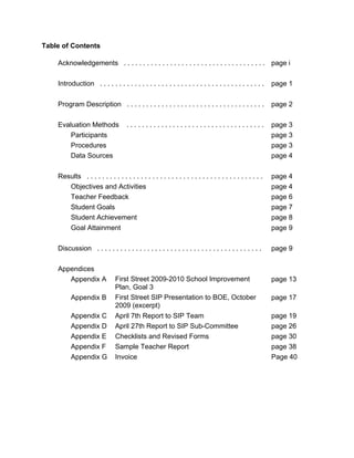 Table of Contents

    Acknowledgements . . . . . . . . . . . . . . . . . . . . . . . . . . . . . . . . . . . . . page i

    Introduction . . . . . . . . . . . . . . . . . . . . . . . . . . . . . . . . . . . . . . . . . . .    page 1

    Program Description . . . . . . . . . . . . . . . . . . . . . . . . . . . . . . . . . . . .           page 2

    Evaluation Methods               ....................................                                 page 3
        Participants                                                                                      page 3
        Procedures                                                                                        page 3
        Data Sources                                                                                      page 4

    Results . . . . . . . . . . . . . . . . . . . . . . . . . . . . . . . . . . . . . . . . . . . . . .   page 4
       Objectives and Activities                                                                          page 4
       Teacher Feedback                                                                                   page 6
       Student Goals                                                                                      page 7
       Student Achievement                                                                                page 8
       Goal Attainment                                                                                    page 9

    Discussion . . . . . . . . . . . . . . . . . . . . . . . . . . . . . . . . . . . . . . . . . . .      page 9

    Appendices
       Appendix A              First Street 2009-2010 School Improvement                                  page 13
                               Plan, Goal 3
          Appendix B           First Street SIP Presentation to BOE, October                              page 17
                               2009 (excerpt)
          Appendix C           April 7th Report to SIP Team                                               page 19
          Appendix D           April 27th Report to SIP Sub-Committee                                     page 26
          Appendix E           Checklists and Revised Forms                                               page 30
          Appendix F           Sample Teacher Report                                                      page 38
          Appendix G           Invoice                                                                    Page 40
 