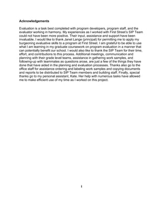 Acknowledgements

Evaluation is a task best completed with program developers, program staff, and the
evaluator working in harmony. My experiences as I worked with First Street’s SIP Team
could not have been more positive. Their input, assistance and support have been
invaluable. I would like to thank Janet Lange (principal) for permitting me to apply my
burgeoning evaluative skills to a program at First Street. I am grateful to be able to use
what I am learning in my graduate coursework on program evaluation in a manner that
can potentially benefit our school. I would also like to thank the SIP Team for their time,
effort, and contributions to this process. Additional meetings, communication and
planning with their grade level teams, assistance in gathering work samples, and
following-up with teammates as questions arose, are just a few of the things they have
done that have aided in the planning and evaluation processes. Thanks also go to the
office staff for assistance ordering and labeling work samples and copying documents
and reports to be distributed to SIP Team members and building staff. Finally, special
thanks go to my personal assistant, Kate. Her help with numerous tasks have allowed
me to make efficient use of my time as I worked on this project.




                                             I
 