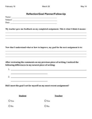 February 18                                       March 26                                      May 14



                           Reflection/Goal Planner/Follow-Up
Name: ___________________________________________
Subject: __________________________________________
Date: ____________________________________________


My teacher gave me feedback on my completed assignment. This is what I think it means:
_____________________________________________________________________________
_____________________________________________________________________________
_____________________________________________________________________________



Now that I understand what or how to improve, my goal for the next assignment is to:
_____________________________________________________________________________
_____________________________________________________________________________
_____________________________________________________________________________


!"#$%&%$'($)(*+&#,$&-.//$*#0&.*&/1&2%$'(.30&2($-$&."&)%(#(*+4&5&*.#(-$6&#,$&
".77.)(*+&6(""$%$*-$0&(*&/1&*$)$0#&2($-$&."&)%(#(*+8&

    !" #################################################################################################
       ###############################################$
    %" #################################################################################################
       ###############################################$

9(6&5&/$$#&#,$&+.:7&5&0$#&".%&/10$7"&.*&/1&/.0#&%$-$*#&:00(+*/$*#;&


$                                             $
                 <#36$*#&                                      =$:-,$%&

    o &'($                                          o &'($
    o )*$                                           o )*$
                      $
 