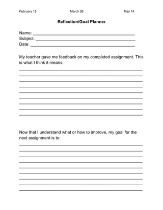 February 18              March 26                  May 14


                  Reflection/Goal Planner

Name: ___________________________________________
Subject: __________________________________________
Date: ____________________________________________


My teacher gave me feedback on my completed assignment. This
is what I think it means:
____________________________________________________
____________________________________________________
____________________________________________________
____________________________________________________
____________________________________________________
____________________________________________________
____________________________________________________
____________________________________________________
____________________________________________________



Now that I understand what or how to improve, my goal for the
next assignment is to:
____________________________________________________
____________________________________________________
____________________________________________________
____________________________________________________
____________________________________________________
____________________________________________________
____________________________________________________
____________________________________________________
____________________________________________________
 