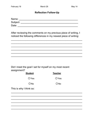 February 18                 March 26                     May 14


                        Reflection Follow-Up

Name: ___________________________________________
Subject: __________________________________________
Date: ____________________________________________


After reviewing the comments on my previous piece of writing, I
noticed the following differences in my newest piece of writing:
____________________________________________________
____________________________________________________
____________________________________________________
____________________________________________________
____________________________________________________
____________________________________________________



Did I meet the goal I set for myself on my most recent
assignment?
              Student                  Teacher

               o Yes                    o Yes
               o No                     o No
This is why I think so:
____________________________________________________
____________________________________________________
____________________________________________________
____________________________________________________
____________________________________________________
____________________________________________________
 