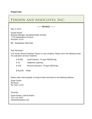 Project Cost



Ferdon and Associates, Inc.
                                 ----- INVOICE -----
May 4, 2010

Claudia Kessel
Business Manager, Springfield Public Schools
1776 Independence Avenue
Anytown, U.S.A.

RE: Evaluation Services



Dear Ms.Kessel:
First Street School Evaluation Project is now complete. Please remit the following funds
for evaluation services rendered:

       $ 8,000      Lead Evaluator, 16 days @$500/day
       $ 35         Telephone expenses
       $ 200        Personal Assistant, 10 days @$20/day


       $ 8,235    Total



Please make check payable to Susan Ferdon and send to the following address:
Susan Ferdon
My House
My Town, U.S.A.



Sincerely,
Susan Ferdon, Lead Evaluator
555-123-4567
sferdon@evalisfun.com
 
