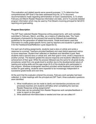  

This evaluation and related reports serve several purposes: 1) To determine how
comprehensively SIP Goal 3 has been addressed thus far, 2) To document
recommendations made regarding administration of Goal 3 assessments, 3) To share
February and March Reader Response information and data, and 4) To provide detailed
program information which may be used by First Street’s incoming principal for fall 2010
reporting and goal-setting.


Program Description

The SIP Team selected Reader Response writing assignments, with work samples
submitted in February, March, and May, as a means of collecting data. The Team
developed a framework for the process that would be followed and established
guidelines for the generation of related documents. Grade level teams used that
information to create grade-specific forms used by teachers and students in grades K -
5 for the Feedback/Goal/Reflection cycle (Appendix E).

For each set of writing assignments, students read a story or article and wrote a
response to a prompt. Teachers provided feedback and used district-approved rubrics
to score responses. Student then reflected on feedback and identified a goal. Next,
students read a second story or article and, with their goal in mind, wrote a response to
another prompt. The teacher graded the second response and students reflected on the
achievement of their goal. While the process followed was the same for all grade levels,
procedures varied from one grade level to another due to the developmental nature of
reading and writing skills and the age-range (K-5) of the students who participated in
this program. Whereas kindergarten teachers provided verbal feedback and acted as
scribes for goal setting, students were expected to be increasingly independent in
successive grade levels and over time.

At the point that the evaluator entered the process, February work samples had been
collected. In initial meetings with the principal and SIP Team, three evaluation questions
were identified:

    1. What modifications can be made to clarify and standardize procedures and
       processes teachers and students will follow when completing the next two
       Reader Response writing assignments?
    2. What data can be extracted from Reader Response work samples/feedback in
       order to report on this goal?
    3. What additional information/data is needed and how can we collect it?




                                                                                         2
 