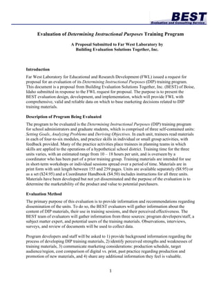 Evaluation of Determining Instructional Purposes Training Program

                          A Proposal Submitted to Far West Laboratory by
                            Building Evaluation Solutions Together, Inc.



Introduction
Far West Laboratory for Educational and Research Development (FWL) issued a request for
proposal for an evaluation of its Determining Instructional Purposes (DIP) training program.
This document is a proposal from Building Evaluation Solutions Together, Inc. (BEST) of Boise,
Idaho submitted in response to the FWL request for proposal. The purpose is to present the
BEST evaluation design, development, and implementation, which will provide FWL with
comprehensive, valid and reliable data on which to base marketing decisions related to DIP
training materials.

Description of Program Being Evaluated
The program to be evaluated is the Determining Instructional Purposes (DIP) training program
for school administrators and graduate students, which is comprised of three self-contained units:
Setting Goals, Analyzing Problems and Deriving Objectives. In each unit, trainees read materials
in each of four-to-six modules, and practice skills in individual or small group activities, with
feedback provided. Many of the practice activities place trainees in planning teams in which
skills are applied to the operations of a hypothetical school district. Training time for the three
units varies, with an estimated range from 10 – 18 hours per unit, and is overseen by a
coordinator who has been part of a prior training group. Training materials are intended for use
in short-term workshops or individual sessions spread over a period of time. Materials are in
print form with unit length between 155 and 259 pages. Units are available separately ($8.95) or
as a set ($24.95) and a Coordinator Handbook ($4.50) includes instructions for all three units.
Materials have been developed but not yet disseminated and the purpose of the evaluation is to
determine the marketability of the product and value to potential purchasers.

Evaluation Method
The primary purpose of this evaluation is to provide information and recommendations regarding
dissemination of the units. To do so, the BEST evaluators will gather information about the
content of DIP materials, their use in training sessions, and their perceived effectiveness. The
BEST team of evaluators will gather information from three sources: program developers/staff, a
subject matter expert, and potential users of the training materials. Observations, interviews,
surveys, and review of documents will be used to collect data.

Program developers and staff will be asked to 1) provide background information regarding the
process of developing DIP training materials, 2) identify perceived strengths and weaknesses of
training materials, 3) communicate marketing considerations: production schedule, target
audience/region, cost comparison of digital vs. print, past practice regarding production and
promotion of new materials, and 4) share any additional information they feel is valuable.


                                                1 
 
