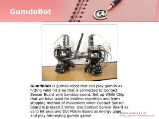 GumdoBot




   GumdoBot is gumdo robot that can play gumdo as
   hitting valid hit area that is connected to Contact
   Sensor Board with bamboo sword. Set up While Chip
   that we have used for endless repetition and learn
   stopping method of movement when Contact Sensor
   Board is pressed 3 times. Use Contact Sensor Board as
   valid hit area and Dot Matrix Board as energy gage  Online Lecture V 1.01
   and play interesting gumdo game!                    http://www.roborobo.co.kr
 