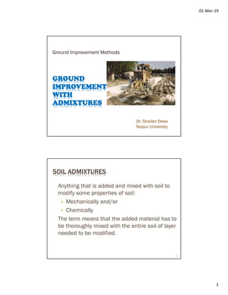 01-Mar-19
1
GROUND
IMPROVEMENT
WITH
ADMIXTURES
Ground Improvement Methods
Dr. Shailen Deka
Tezpur University
SOIL ADMIXTURES
Anything that is added and mixed with soil to
modify some properties of soil:
 Mechanically and/or
 Chemically
The term means that the added material has to
be thoroughly mixed with the entire soil of layer
needed to be modified.
2
 