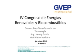 IV Congreso de Energías
Renovables y Biocombustibles
Desarrollo y Transferencia deDesarrollo y Transferencia de
Tecnología
Ing. Henry Garcia
GVEP International
Octubre 2010
La Molina
 