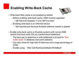 Enabling Write-Back Cache
• Write-back flash cache is not enabled by default
- Before enabling write-back cache, ASM must be upgraded
• DB Patch for Exadata 11.2.0.3 BP 9 or later
- Enabling write-back is an informed choice
• Not required just because Exadata software update is applied
• Enable write-back cache on Exadata systems with correct ASM
version that have write I/Os as a performance bottleneck
- The best way to determine a write bottleneck is to look for “free
buffer waits” in database wait event statistics
- Can also check for high disk IO latencies and a large percentage of
writes
- Enable using: “Alter Cell flashCacheMode=WriteBack”
 