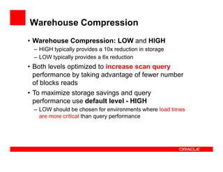 Warehouse Compression
• Warehouse Compression: LOW and HIGH
– HIGH typically provides a 10x reduction in storage
– LOW typically provides a 6x reduction
• Both levels optimized to increase scan query
performance by taking advantage of fewer number
of blocks readsof blocks reads
• To maximize storage savings and query
performance use default level - HIGH
– LOW should be chosen for environments where load times
are more critical than query performance
 