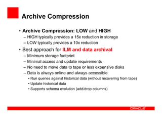 Archive Compression
• Archive Compression: LOW and HIGH
– HIGH typically provides a 15x reduction in storage
– LOW typically provides a 10x reduction
• Best approach for ILM and data archival
– Minimum storage footprint
– Minimal access and update requirements– Minimal access and update requirements
– No need to move data to tape or less expensive disks
– Data is always online and always accessible
• Run queries against historical data (without recovering from tape)
• Update historical data
• Supports schema evolution (add/drop columns)
 