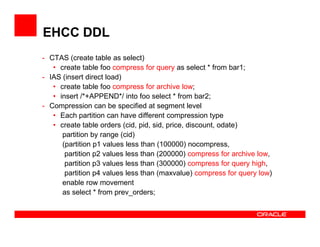 EHCC DDL
- CTAS (create table as select)
• create table foo compress for query as select * from bar1;
- IAS (insert direct load)
• create table foo compress for archive low;
• insert /*+APPEND*/ into foo select * from bar2;
- Compression can be specified at segment level
• Each partition can have different compression type
• create table orders (cid, pid, sid, price, discount, odate)• create table orders (cid, pid, sid, price, discount, odate)
partition by range (cid)
(partition p1 values less than (100000) nocompress,
partition p2 values less than (200000) compress for archive low,
partition p3 values less than (300000) compress for query high,
partition p4 values less than (maxvalue) compress for query low)
enable row movement
as select * from prev_orders;
 