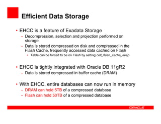 Efficient Data Storage
• EHCC is a feature of Exadata Storage
- Decompression, selection and projection performed on
storage
- Data is stored compressed on disk and compressed in the
Flash Cache, frequently accessed data cached on Flash
• Table can be forced to be on Flash by setting cell_flash_cache_keep
• EHCC is tightly integrated with Oracle DB 11gR2
- Data is stored compressed in buffer cache (DRAM)
• With EHCC, entire databases can now run in memory
- DRAM can hold 5TB of a compressed database
- Flash can hold 50TB of a compressed database
 