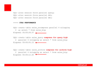 SQL> alter session force parallel query;
SQL> alter session force parallel ddl;
SQL> alter session force parallel dml;
----- CTAS PERFORMANCE
SQL> create table sales_nocompress parallel 4 nologging
2 as select * from sales_big;
Elapsed: 00:00:28.07
SQL> create table sales_query compress for query highSQL> create table sales_query compress for query high
2 parallel 4 nologging as select * from sales_big;
Elapsed: 00:00:05.15
SQL> create table sales_archive compress for archive high
2 parallel 4 nologging as select * from sales_big;
Elapsed: 00:00:12.40
 