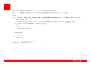 SQL> -- Broj prodaja u 1998 za quantity_sold=1
SQL> -- ALTER SESSION SET CELL_OFFLOAD_PROCESSING = FALSE;
SQL>
SQL> select /*+ OPT_PARAM('cell_offload_processing' 'false') */ count(*)
from sales_big
2 where time_id between to_date('01/01/1998','dd/mm/yyyy') and
to_date('31/12/1999','dd/mm/yyyy')
3 and
4 quantity_sold = 1;
COUNT(*)
--------------------
426779
Elapsed: 00:00:04.63
 