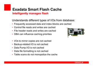Exadata Smart Flash Cache
Intelligently manages flash
Understands different types of I/Os from database:
• Frequently accessed data and index blocks are cached
• Control file reads and writes are cached
• File header reads and writes are cached
• DBA can influence caching priorities
• I/Os to mirror copies are not cached
• Backup-related I/O is not cached
• Data Pump I/O is not cached
• Data file formatting is not cached
• Table scans do not monopolize the cache
 