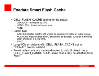 Exadata Smart Flash Cache
• CELL_FLASH_CACHE setting for the object
- DEFAULT – managed by LRU
- KEEP - 80% of the total cache size
- NONE
• Cache hint:
- CACHE indicates that the I/O should be cached: I/O is for an index lookup.
- NOCACHE indicates that the I/O should not be cached: I/O is for a mirrored
block of data or is a log write.block of data or is a log write.
- EVICT
• Large I/Os on objects with CELL_FLASH_CACHE set to
DEFAULT are not cached.
• Smart table scans are usually directed to disk. If object has a
CELL_FLASH_CACHE KEEP, some reads may be satisfied from
Flash
 