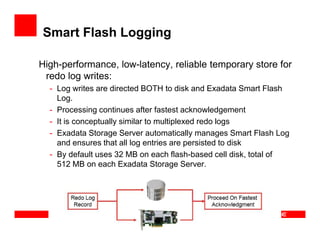 Smart Flash Logging
High-performance, low-latency, reliable temporary store for
redo log writes:
- Log writes are directed BOTH to disk and Exadata Smart Flash
Log.
- Processing continues after fastest acknowledgement
- It is conceptually similar to multiplexed redo logs- It is conceptually similar to multiplexed redo logs
- Exadata Storage Server automatically manages Smart Flash Log
and ensures that all log entries are persisted to disk
- By default uses 32 MB on each flash-based cell disk, total of
512 MB on each Exadata Storage Server.
 
