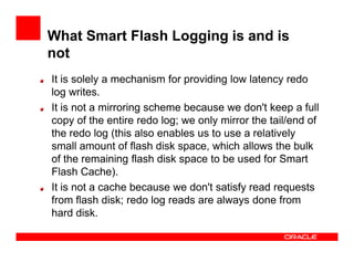 What Smart Flash Logging is and is
not
It is solely a mechanism for providing low latency redo
log writes.
It is not a mirroring scheme because we don't keep a full
copy of the entire redo log; we only mirror the tail/end of
the redo log (this also enables us to use a relativelythe redo log (this also enables us to use a relatively
small amount of flash disk space, which allows the bulk
of the remaining flash disk space to be used for Smart
Flash Cache).
It is not a cache because we don't satisfy read requests
from flash disk; redo log reads are always done from
hard disk.
 