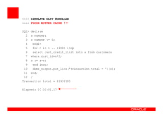 ---- SIMULATE OLTP WORKLOAD
---- FLUSH BUFFER CACHE !!!
SQL> declare
2 a number;
3 s number := 0;
4 begin
5 for n in 1 .. 14000 loop
6 select cust_credit_limit into a from customers
7 where cust_id=n*2;
8 s := s+a;
9 end loop;
10 dbms_output.put_line('Transaction total = '||s);
11 end;
12 /
Transaction total = 83939500
Elapsed: 00:00:01.17
 