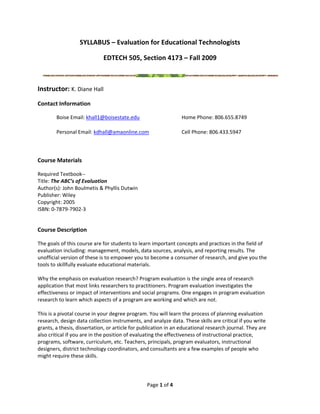 SYLLABUS – Evaluation for Educational Technologists 

                             EDTECH 505, Section 4173 – Fall 2009 

                                                                                                            
Instructor: K. Diane Hall 
Contact Information 

        Boise Email: khall1@boisestate.edu                      Home Phone: 806.655.8749 
                                                         
        Personal Email: kdhall@amaonline.com                    Cell Phone: 806.433.5947 
                                                         
 

Course Materials 

Required Textbook‐‐ 
Title: The ABC’s of Evaluation 
Author(s): John Boulmetis & Phyllis Dutwin 
Publisher: Wiley 
Copyright: 2005 
ISBN: 0‐7879‐7902‐3 
 

Course Description 

The goals of this course are for students to learn important concepts and practices in the field of 
evaluation including: management, models, data sources, analysis, and reporting results. The 
unofficial version of these is to empower you to become a consumer of research, and give you the 
tools to skillfully evaluate educational materials. 
 
Why the emphasis on evaluation research? Program evaluation is the single area of research 
application that most links researchers to practitioners. Program evaluation investigates the 
effectiveness or impact of interventions and social programs. One engages in program evaluation 
research to learn which aspects of a program are working and which are not. 
 
This is a pivotal course in your degree program. You will learn the process of planning evaluation 
research, design data collection instruments, and analyze data. These skills are critical if you write 
grants, a thesis, dissertation, or article for publication in an educational research journal. They are 
also critical if you are in the position of evaluating the effectiveness of instructional practice, 
programs, software, curriculum, etc. Teachers, principals, program evaluators, instructional 
designers, district technology coordinators, and consultants are a few examples of people who 
might require these skills. 
 
 

                                                 Page 1 of 4 
 
 