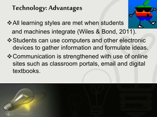 You may delete this page.
Technology: Advantages
All learning styles are met when students
and machines integrate (Wiles & Bond, 2011).
Students can use computers and other electronic
devices to gather information and formulate ideas.
Communication is strengthened with use of online
sites such as classroom portals, email and digital
textbooks.
 