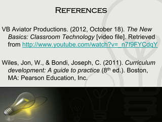 References
VB Aviator Productions. (2012, October 18). The New
Basics: Classroom Technology [video file]. Retrieved
from http://www.youtube.com/watch?v=_n7f9FYCdqY
Wiles, Jon, W., & Bondi, Joseph, C. (2011). Curriculum
development: A guide to practice (8th ed.). Boston,
MA: Pearson Education, Inc.
 