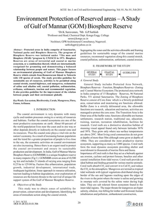 ACEE Int. J. on Civil and Environmental Engineering, Vol. 01, No. 01, Feb2011
© 2011 ACEE 20DOI:01.IJCEE.01.01.506
Environment Protection of Reserved areas –AStudy
of Gulf ofMannar (GOM) Biosphere Reserve
1
Dr.K.Saravanan, 2
Mr. G.P.Sathish
1
Professor and Head, Chemical Dept. Kongu Engg. College
saran@kongu.ac.in
2
Architect, GPRArchitectural Consultancy, Nagercoil.
sathishgpr@yahoo.co.in
Abstract - Protected areas in India comprise of Sanctuaries,
National parks and Biosphere Reserves. The program of
Biosphere Reserve was initiated under “The man and
Biosphere (MAB) “program by UNESCO in 1971. Biosphere
Reserves are areas of terrestrial and coastal or marine
ecosystem, or a combination thereof, which are internationally
recognized for promoting and demonstrating a balanced
relationship between people and nature. This paper focuses
on environmental planning of Gulf of Mannar Biosphere
Reserve which extends from Rameswaram Island to Tuticorin
with 130 species of corals. The study provides guideline for
sustainable use of resources, activities to be permitted along
coastal stretch, coastal highways, and mangroves, reclamation
of saline and alkaline soil, coastal pollution, sedimentation,
avifauna, settlements, tourism and recommended vegetation.
It also provides guideline for the improvement of the relation
between people and their environment globally.
Key Words: Eco system, Bio diversity, Corals, Mangroves, Flora,
Fauna, Avifauna.
I. INTRODUCTION
The coastal environment is very dynamic with many
cyclic and random processes owing to a variety of resources
and habitats. Further the coastal ecosystems are one of the
most productive ecosystems on earth. About 60 percent of
the world population lives near the coast and in one way or
other depends directly or indirectly on the coastal zone and
its resources. Thus the coastal zone plays a vital role on the
nation’s economy. As a result of increasing human population
and the trend for a greater proportion of people to live close
to the sea, the economic activities on coastal environment
are also increasing. Hence there is an urgent need to protect
the coastal environment and ensure its sustainable
production and development. In India, GulfofMannar Marine
Biosphere Reserve (GOMMBR) is a unique biosphere reserve
in manyrespects (Fig 1). GOMMBRcovers an area of10,500
sq. km and includes 21 islands of varying area ranging from
0.25 ha to 129.04 ha. Factors like urbanization, population
growth, industrial development, international trade,
inadequate legislation, linear approach in resource utilization,
tourism leading to habitat degradation, over-exploitation of
resources are the known threats to the survival of unique life
support system of the Gulf of Mannar Biosphere Reserve.
A. Objectives of the Study.
This study was to obtain zones of suitability for
preservation, conservation and development, Identifying the
areas of immediate action along the coastal stretch,
Segregating thezones and the activitiesallowable and framing
guidelines for sustainable usage of the coastal marine
resources, recommend vegetation along this coastal stretch,
coastal pollution, sedimentation, settlement, coastal erosion.
II. FRAMEWORK OFTHE STUDY
A. General Study.
General Study includes Protected Area Network,
Biosphere Reserves – Function, Biosphere Reserves –Zoning
and Coastal Marine Ecosystem.The protected area network
in India comprise of 15 Biosphere Reserves, 96 National
Parks, 551 animal Sanctuaries. The Zoning of Biosphere
Reserve consist of Core Zone which is a Strictly prohibited
area, conservation and monitoring are functions allowed.
Buffer Zone is a strictly delineated area, the allowable
functions are research, education and tourism, activities are
managed to protect the core zone. The Transition Area is the
Outer area of the buffer zone; functions allowable are human
settlements, research station, traditional use, education,
training, tourism, recreation rehabilitation, facilities for
research. Coral reefs are a distinctive shoreline habitat of
stunning visual appeal found only between latitudes 30o
N
and 30o
S. They grow only where sea surface temperatures
are above 20o
C. Most living coral communities do not grow
at depths of more than 50m although some grow at depths of
100m. They are considered the most productive marine
ecosystem, supporting as many as 3,000 species. Coral reefs
form the most dynamic ecosystem providing shelter and
nourishment to thousands of marine flora and fauna.
Importance of Coral reefs is that theyact as a bulwark against
sea erosion, cyclone and protect houses, beaches and other
coastal installation from tidal waves. Coral reefs provide an
ideal habitat and feeding ground for various marine animals.
Coral reefs absorb CO2
and convert it to CaCO2
and reduce
the CO2
in the atmosphere. Mangroves are termed as tropical
tidal wetlands with typical vegetations distributed along the
border of the sea and lagoons reaching upon the edges of
the rivers to the point where the water is saline and growing
in swampy soils covered by the saline water during high
tides. They are salt tolerant forest ecosystem found in the
inner tidal regions. The major threatsfor mangroves are hyper
salinity, siltation, tree felling for timber and firewood, human
inhabitation and pollution, embankment construction,
 
