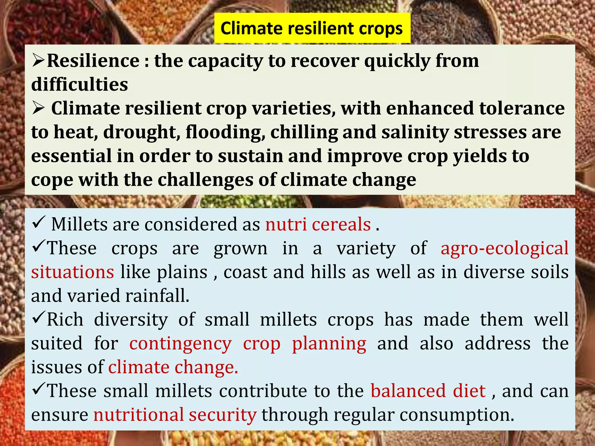 Climate resilient crops
Resilience : the capacity to recover quickly from
difficulties
 Climate resilient crop varieties, with enhanced tolerance
to heat, drought, flooding, chilling and salinity stresses are
essential in order to sustain and improve crop yields to
cope with the challenges of climate change
 Millets are considered as nutri cereals .
These crops are grown in a variety of agro-ecological
situations like plains , coast and hills as well as in diverse soils
and varied rainfall.
Rich diversity of small millets crops has made them well
suited for contingency crop planning and also address the
issues of climate change.
These small millets contribute to the balanced diet , and can
ensure nutritional security through regular consumption.
 