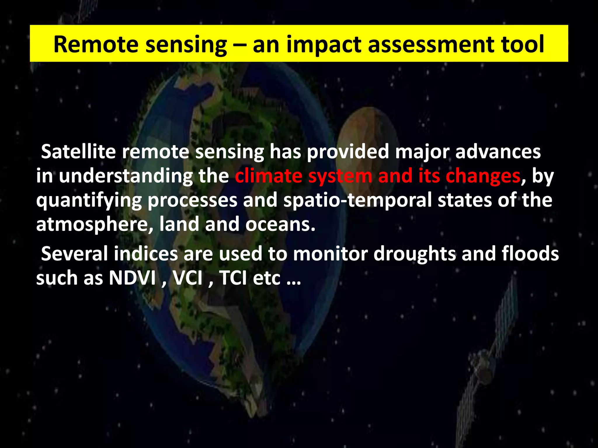 Remote sensing – an impact assessment tool
Satellite remote sensing has provided major advances
in understanding the climate system and its changes, by
quantifying processes and spatio-temporal states of the
atmosphere, land and oceans.
Several indices are used to monitor droughts and floods
such as NDVI , VCI , TCI etc …
 