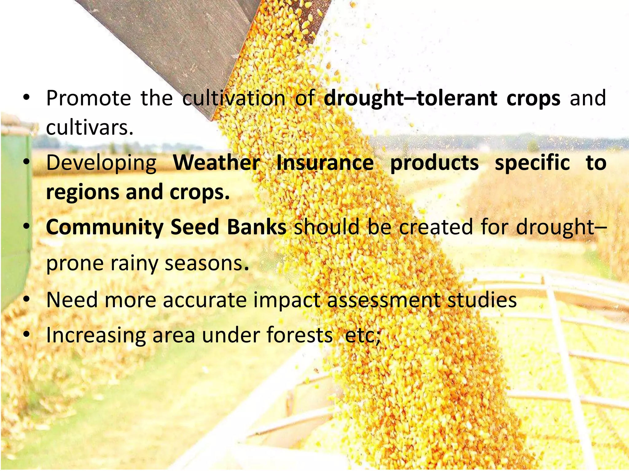 • Promote the cultivation of drought–tolerant crops and
cultivars.
• Developing Weather Insurance products specific to
regions and crops.
• Community Seed Banks should be created for drought–
prone rainy seasons.
• Need more accurate impact assessment studies
• Increasing area under forests etc;
 