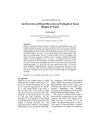 M. Siwakoti / Our Nature (2006)4:83-90
83
An Overview of Floral Diversity in Wetlands of Terai
Region of Nepal
M. Siwakoti
Natural History Museum, Tribhuvan University Swayambhu, Nepal,
Email: mohansiwakoti@yahoo.co.uk
Received: 22.10.2006; Accepted: 25.11.2006
Abstract
Based on altitudinal variations, Nepal is divided into 7 physiographic zones. The
southern lowland constitutes the Terai zone (below 300m) and is a part of alluvial
Gangetic plain lying between the Indian border and the outer foothills (Siwaliks).
Biogeographically, the area falls in the Indo-Malayan region and is characterized
by tropical climate. The area is rich in floral diversity and contains about 1885
species of vascular plants. However, a detail inventory is yet to be prepared. The
region also houses a number of habitats such as wetlands, croplands, grasslands,
forests, riverine floodplains and so on. Terai is an important area for wetland
habitat where exists 80 natural lakes, 55 important floodplains, 12 marshes as well
as reservoirs and canals. In addition, there are several rivers/streams, seasonally
flooded grasslands, rice fields and man made aqua-cultural ponds. The present
paper highlights wetland dependent endemics, threatened plant species, and also
gives an overview about the species composition, habitat wise distribution, uses
and threats. Attention has been given to focus the Koshi Tappu and Ghodaghodi
wetlands.
Keywords: Flora, Ghodagodi, Koshi Tappu, Terai, , Wetlands
Introduction
Nepal lies on the southern slope of central
Himalayas and occupies a total area of 147,
181 sq. km. between the latitudes 26 22’ and
30 27’ N and the longitudes 80 40’ and 88
12’ E. The average length of the county is
885 km from east to west and the width
varies 145 km to 241 km from north south.
About 86 % of the total land area is covered
by hills and high mountains, and the
remaining 14 % are flat lands of Terai. Based
on wide altitudinal variation (60-8848 m), the
climate is broadly classified into cold
Arctic/Nival (above 3000 m), cold temperate
(2000-3000 m), warm temperate (1500-2000
m), subtropical (1000-1500m) and tropical
(below 1000m). The country is divided into 7
physiographical regions which occur in the
following order from south to north: Terai,
Siwaliks, Mahabharat lekh, Midhills,
Himalayas, Inner Himalayas and The Tibetan
Marginal Mountain Range (Hagen, 1998).
The country is extremely rich in terms of
floral diversity in proportion to its size. Nepal
comprises only 0.09% of the land area on a
global scale but it possesses 2.7% of the
world's recorded flowering plants. A total of
5,856 species of flowering plants, 28 species
of gymnosperms (20 species are indigenous
Our Nature (2006)4:83-90
 