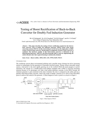 Testing of Boost Rectification of Back-to-Back
Converter for Doubly Fed Induction Generator
Mr.A.P.Deshpande1
, Dr. B.N.Chaudhari2
, Dr.D.B.Talange3
, and Dr. V.N.Pande4
Govt. College of Engineering, Pune, Maharashtra, India.
Email: (apd.elec@coep.ac.in), (bnc.elec@coep.ac.in), (dbt.elec@coep.ac.in), (vnp.elec@coep.ac.in)
Abstract— This paper describes the testing of boost rectification required in the back-to-
back converter used in doubly fed induction generator (DFIG) based wind energy
conversion systems (WECS). In this work testing is carried out on the single phase rectifier
section of back-to-back converter. Detail design of components of back to back converter is
explained. The hardware module of this back-to-back converter is fabricated in the
departmental laboratory. dSPACE and Microcontroller 8051 is used for implementing the
control. Results show that required boosting is satisfactorily obtained.
Index Terms— Boost rectifier, DFIG, RSC, GSC, PWM, IGBT, WECS
I. INTRODUCTION
The worldwide concern about environmental pollution and a possible energy shortage has led to increasing
interest in technologies for the generation of renewable electrical energy. Among various renewable energy
sources, wind power is the most rapidly growing one in the world.[1] With the recent progress in power
electronics, the concept of a variable-speed wind turbines equipped with a DFIG is receiving increasing
attention because of its advantages over other wind turbine generator concepts. In the DFIG concept, the
induction generator is grid connected at the stator terminals; the rotor is connected to the utility grid via a
partially rated back-to-back converter, which only needs to handle a fraction (25 to 30%) of the total DFIG
power to achieve full control of the generator. A block diagram of such a system is as shown in Figure 1.
Figure 1. Block diagram of WECS
DOI: 02.PEIE.2014.5.506
© Association of Computer Electronics and Electrical Engineers, 2014
Proc. of Int. Conf. on Advances in Power Electronics and Instrumentation Engineering, PEIE
 