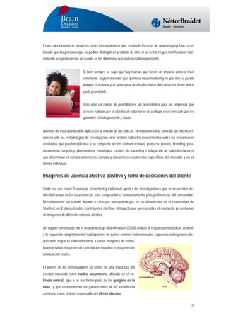 Estas coincidencias se basan en varias investigaciones que, mediante técnicas de neuroimaging, han corroborado que las personas que no podían distinguir un producto de otro en un test a ciegas manifestaban rápidamente sus preferencias en cuanto se les informaba qué marca estaban probando.
Si bien siempre se supo que hay marcas que tienen un impacto único a nivel
emocional, la gran novedad que aporta el Neuromarketing es que hoy se puede
indagar el «cómo» y el «por qué» de las elecciones del cliente en forma anticipada y confiable.
Esto abre un campo de posibilidades sin precedentes para las empresas que
deseen trabajar con el objetivo de adueñarse de un lugar en el mercado que les
garantice el éxito presente y futuro.
Además de esta apasionante aplicación al mundo de las marcas, el neuromarketing toma de las neurociencias no sólo las metodologías de investigación, sino también todos los conocimientos sobre los mecanismos
cerebrales que puedan aplicarse a su campo de acción: comunicaciones, producto, precios, branding, posicionamiento, targetting, planeamiento estratégico, canales de marketing e indagación de todos los factores
que determinan el comportamiento de compra y consumo en segmentos específicos del mercado y en el
cliente individual.

Imágenes de valencia afectiva positiva y toma de decisiones del cliente
Cada vez con mayor frecuencia, el marketing tradicional apela a las investigaciones que se desarrollan dentro del campo de las neurociencias para comprender el comportamiento y las preferencias del consumidor.
Recientemente, un estudio llevado a cabo por neuropsicólogos en los laboratorios de la Universidad de
Stanford, en Estados Unidos, contribuyó a clarificar el impacto que genera sobre el cerebro la presentación
de imágenes de diferente valencia afectiva.
Un equipo comandado por el neuropsicólogo Brian Knutson (2008) analizó la respuesta metabólica cerebral,
y la respuesta comportamental subsiguiente, en quince varones heterosexuales expuestos a imágenes categorizadas según su valor emocional, a saber: imágenes de connotación positiva, imágenes de connotación negativa, e imágenes de
connotación neutra.
El interés de los investigadores se centró en una estructura del
cerebro conocida como núcleo accumbens, ubicada en el estriado ventral, que a su vez forma parte de los ganglios de la
base, y que recientemente ha ganado fama al ser identificada
asimismo como el área responsable del efecto placebo.
10

 